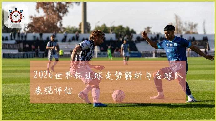 2026世界杯让球走势解析与各球队表现评估